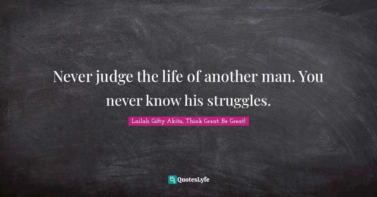 Never judge the life of another man. You never know his struggles.