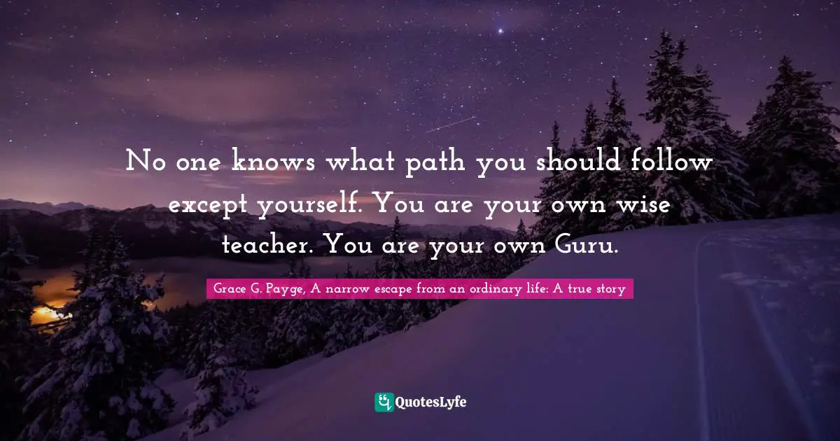 No one knows what path you should follow except yourself. You are your own wise teacher. You are your own Guru.