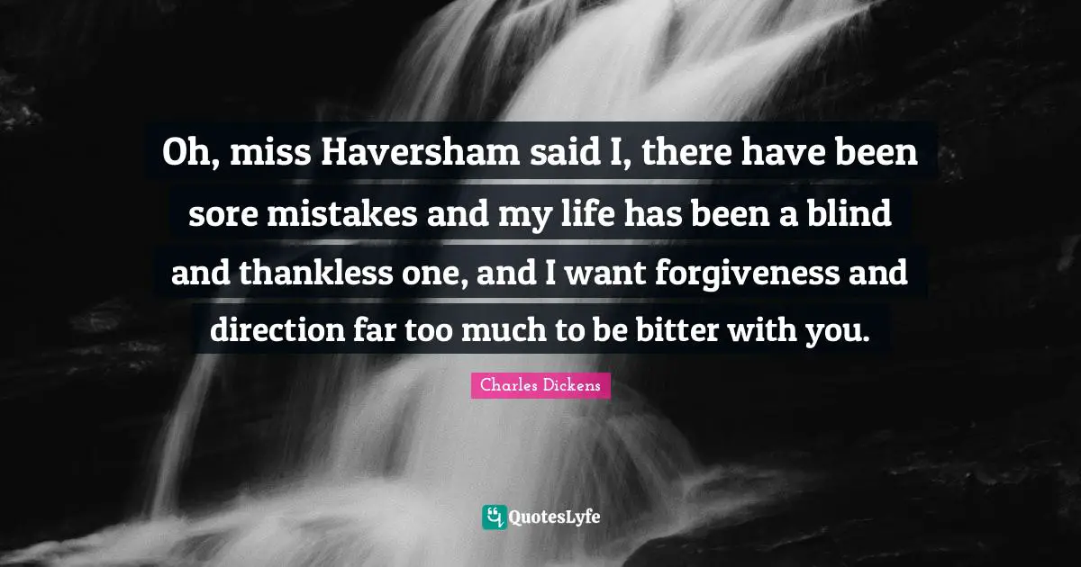 Oh, miss Haversham said I, there have been sore mistakes and my life has been a blind and thankless one, and I want forgiveness and direction far too much to be bitter with you.
