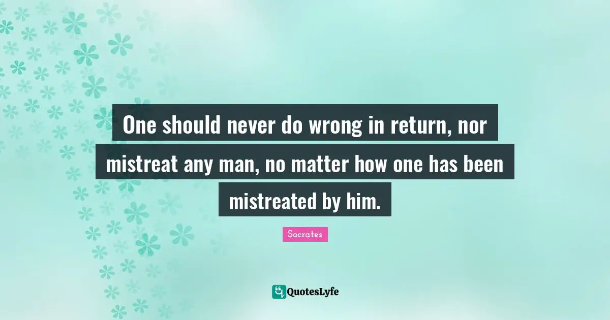 One should never do wrong in return, nor mistreat any man, no matter how one has been mistreated by him.