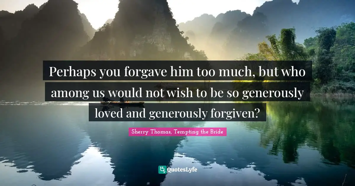 Perhaps you forgave him too much, but who among us would not wish to be so generously loved and generously forgiven?