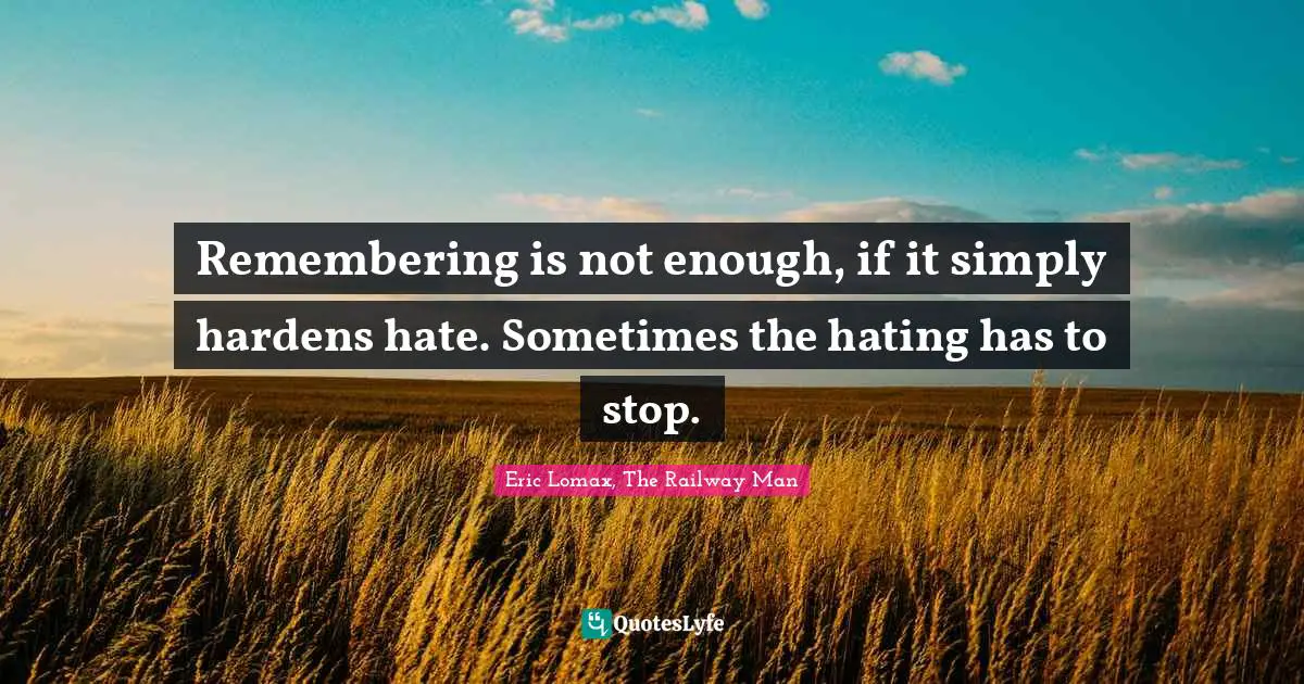 Remembering is not enough, if it simply hardens hate. Sometimes the hating has to stop.
