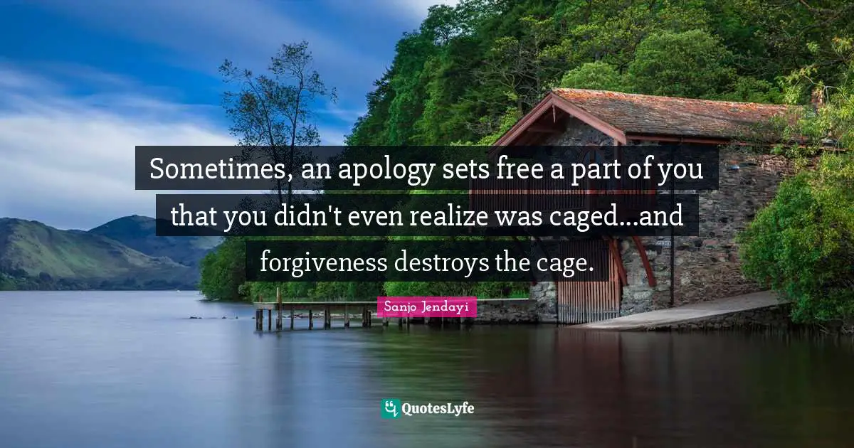 Sometimes, an apology sets free a part of you that you didn't even realize was caged...and forgiveness destroys the cage.