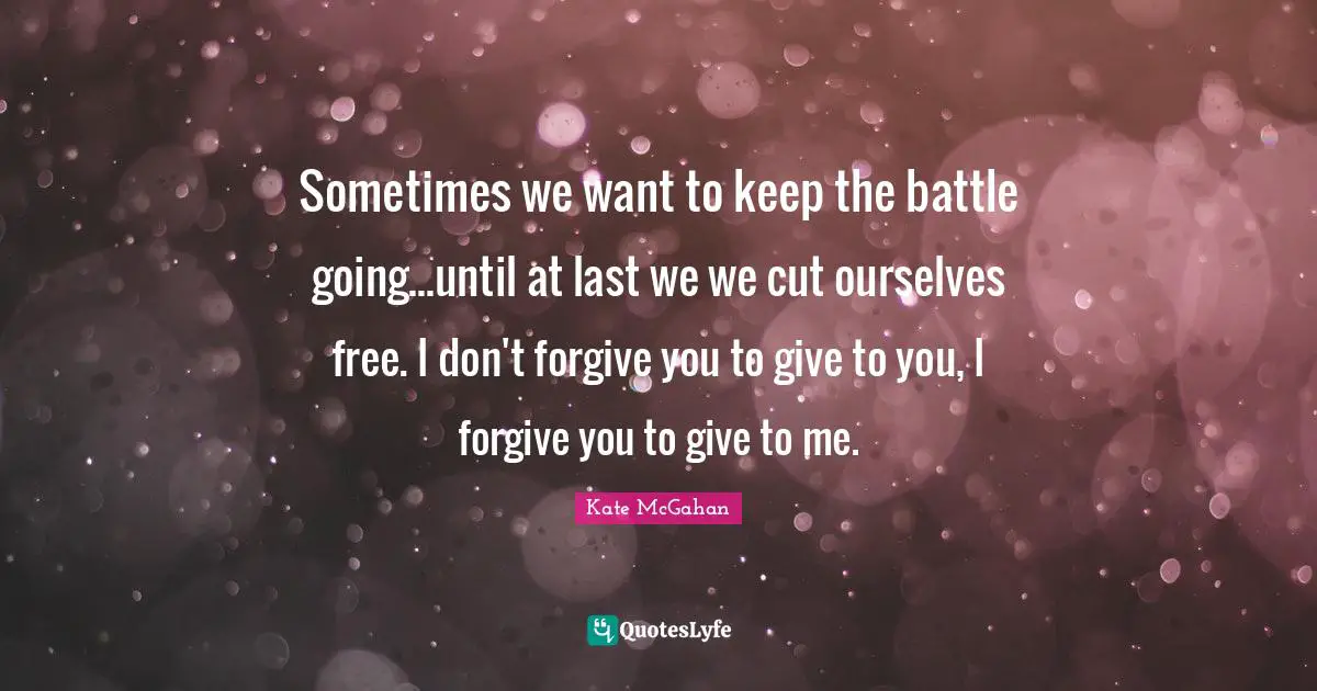 Sometimes we want to keep the battle going...until at last we we cut ourselves free. I don't forgive you to give to you, I forgive you to give to me.
