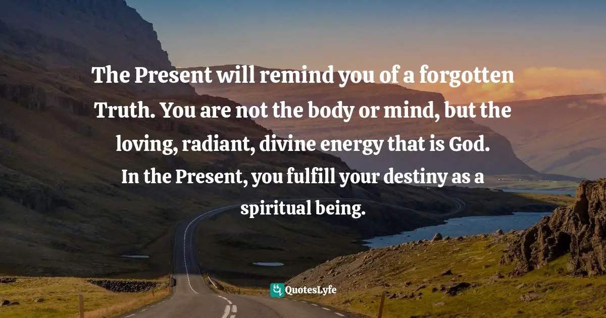 Living In The Moment Quotes: "The Present will remind you of a forgotten Truth. You are not the body or mind, but the loving, radiant, divine energy that is God. In the Present, you fulfill your destiny as a spiritual being."