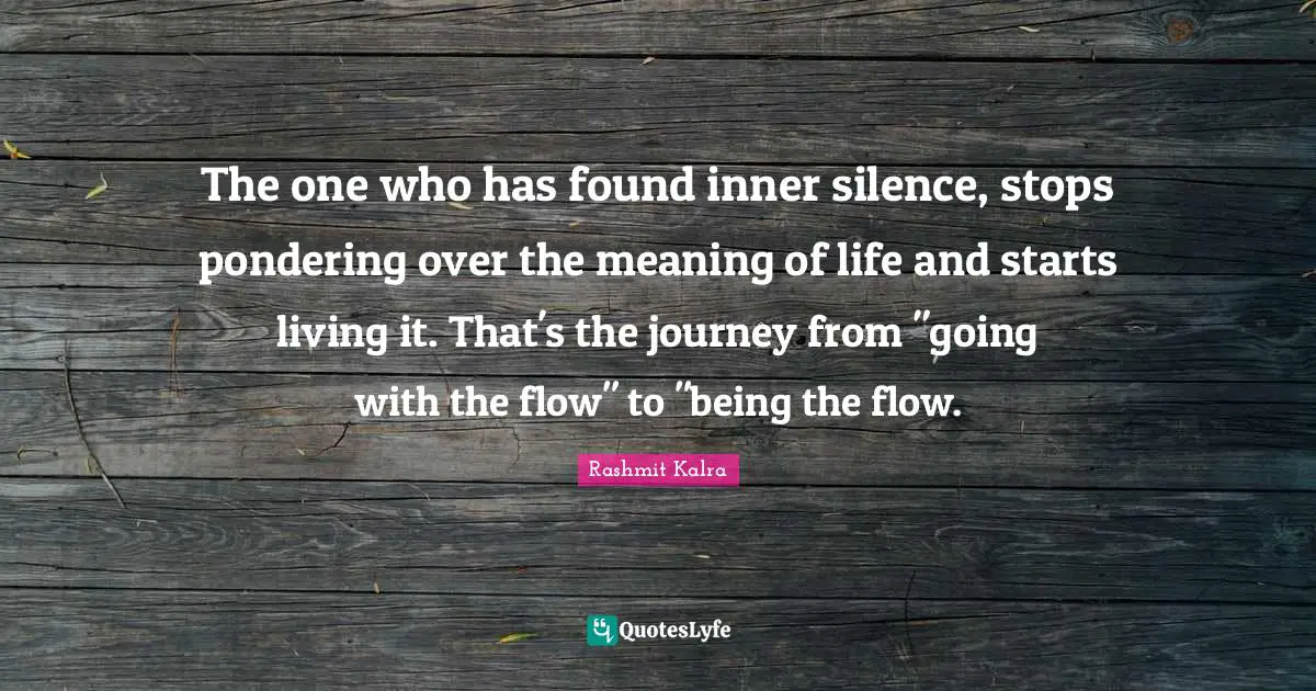 The one who has found inner silence, stops pondering over the meaning of life and starts living it. That's the journey from "going with the flow" to "being the flow.