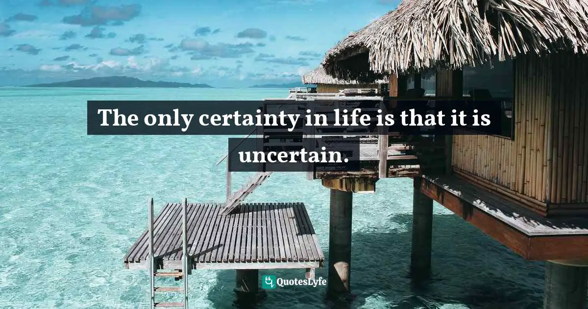 The only certainty in life is that it is uncertain.
