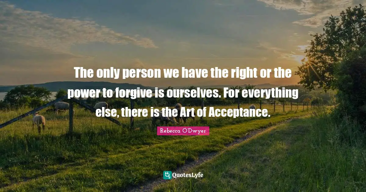 The only person we have the right or the power to forgive is ourselves. For everything else, there is the Art of Acceptance.