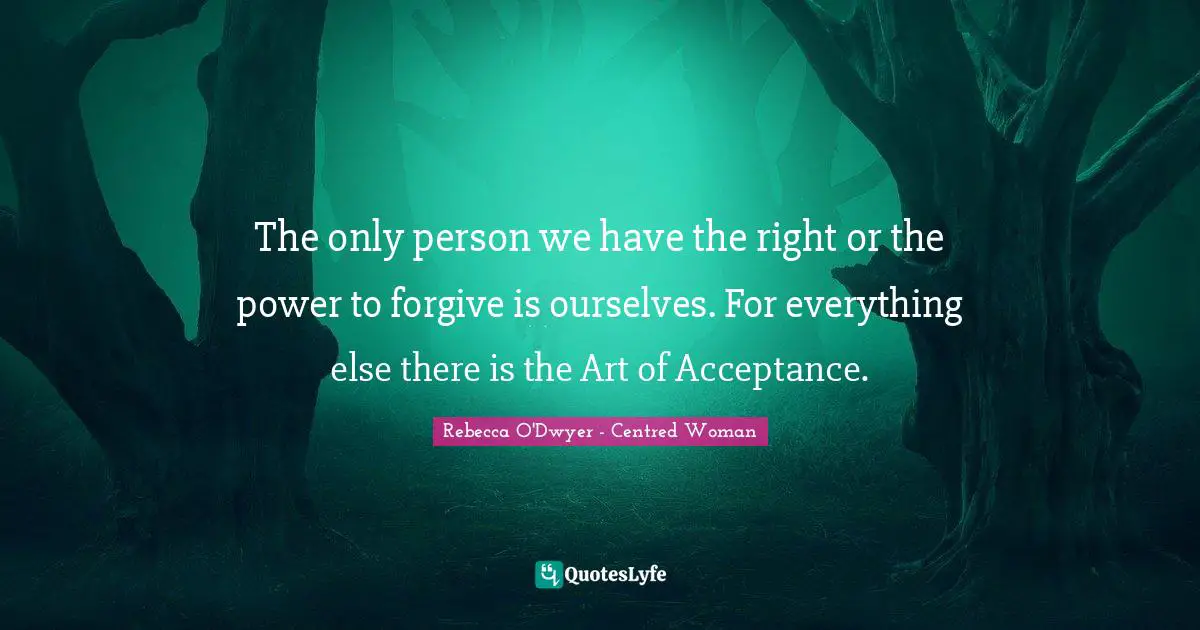 The only person we have the right or the power to forgive is ourselves. For everything else there is the Art of Acceptance.
