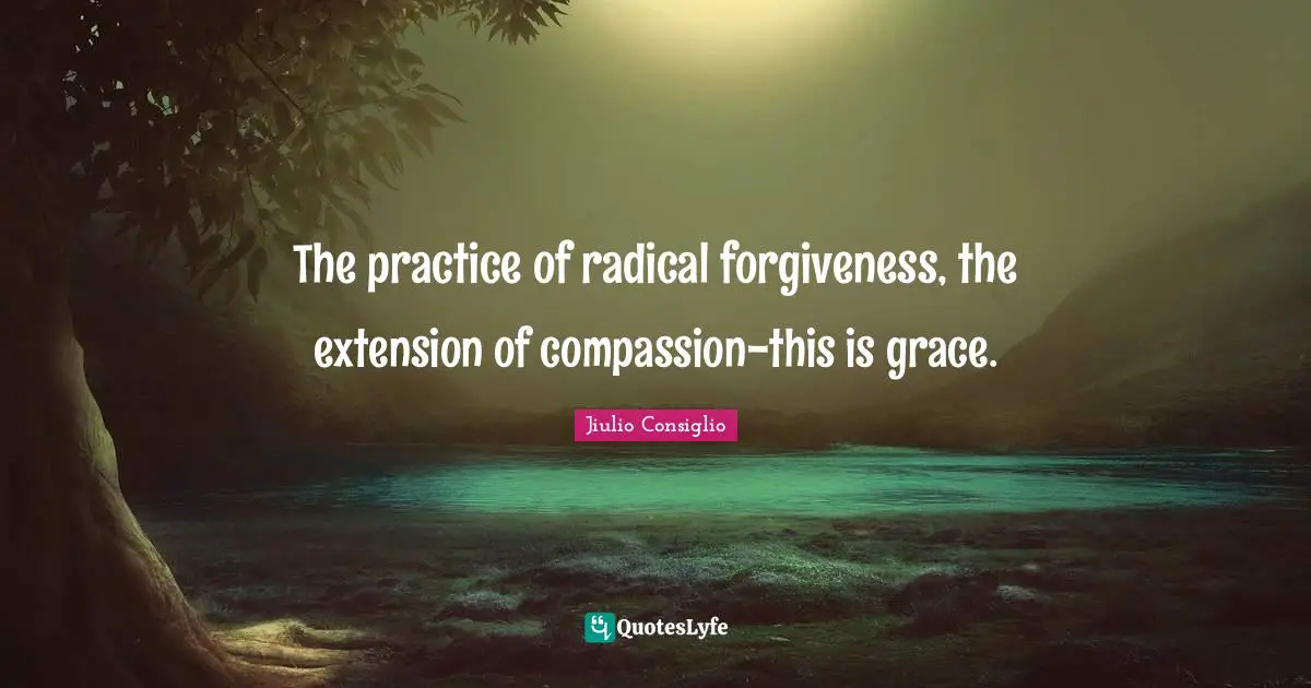 The practice of radical forgiveness, the extension of compassion-this is grace.