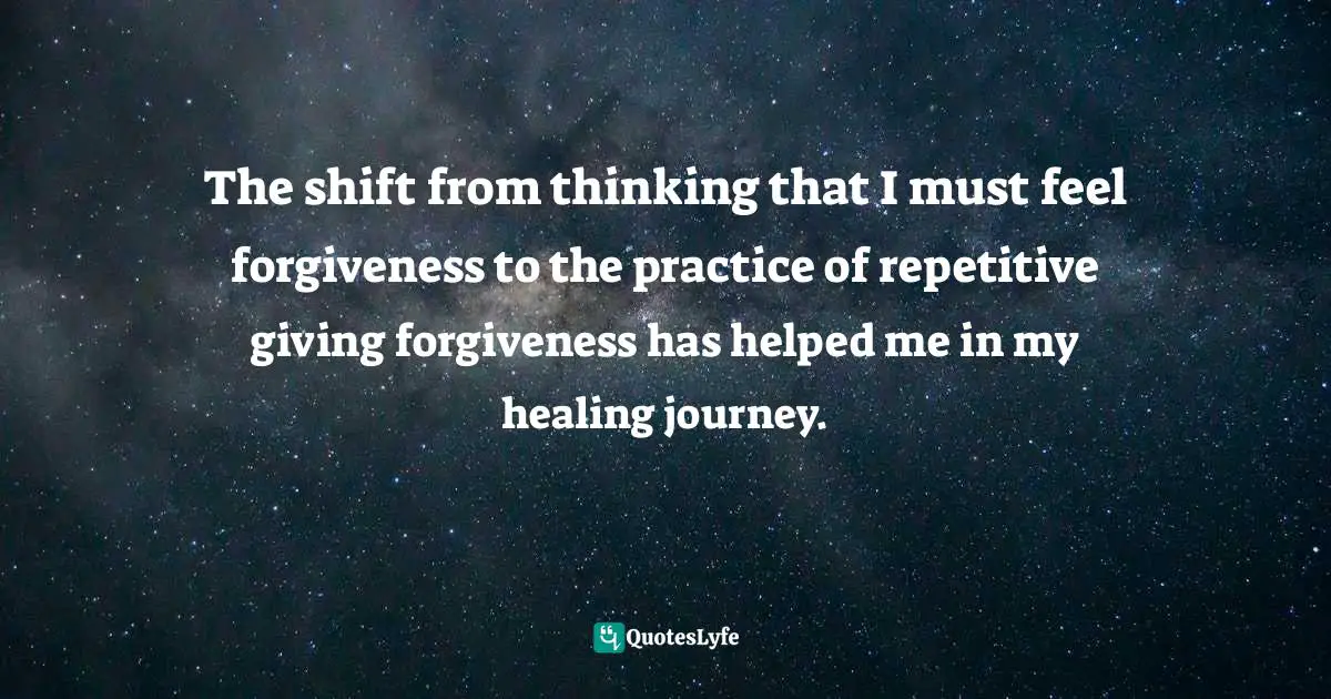 The shift from thinking that I must feel forgiveness to the practice of repetitive giving forgiveness has helped me in my healing journey.