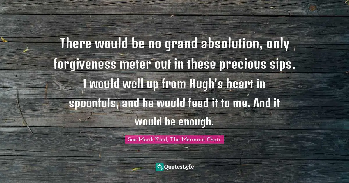 There would be no grand absolution, only forgiveness meter out in these precious sips. I would well up from Hugh's heart in spoonfuls, and he would feed it to me. And it would be enough.