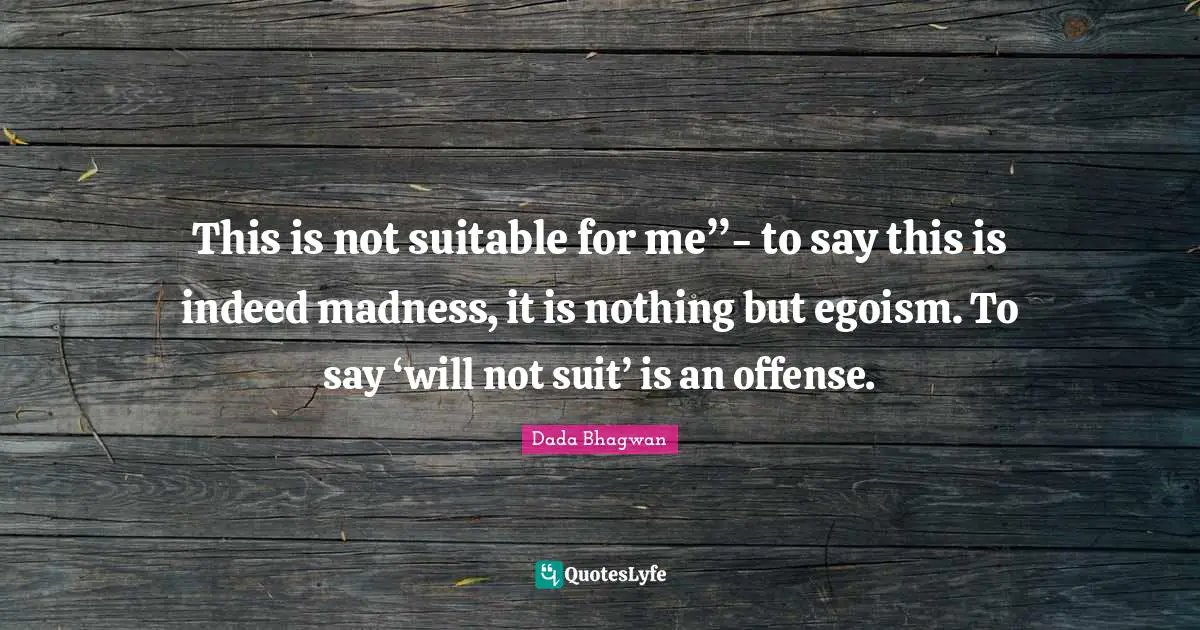 This is not suitable for me”- to say this is indeed madness, it is nothing but egoism. To say ‘will not suit’ is an offense.