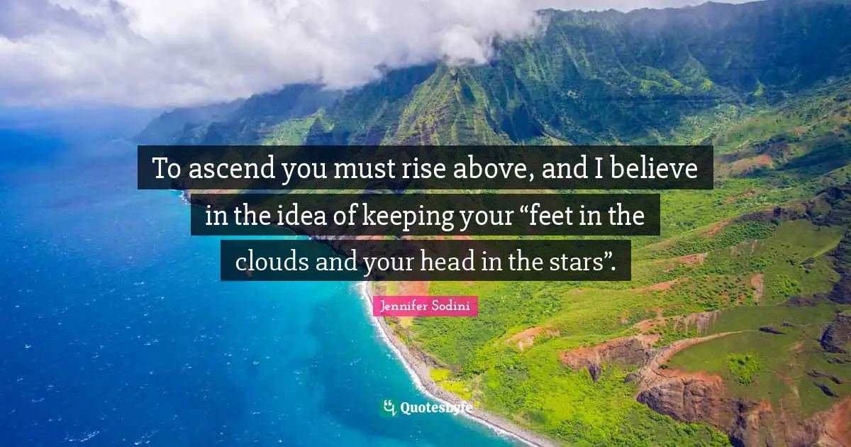 To ascend you must rise above, and I believe in the idea of keeping your “feet in the clouds and your head in the stars”.