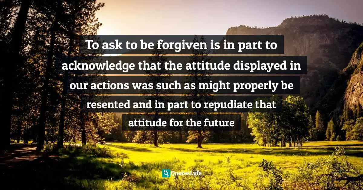 To ask to be forgiven is in part to acknowledge that the attitude displayed in our actions was such as might properly be resented and in part to repudiate that attitude for the future
