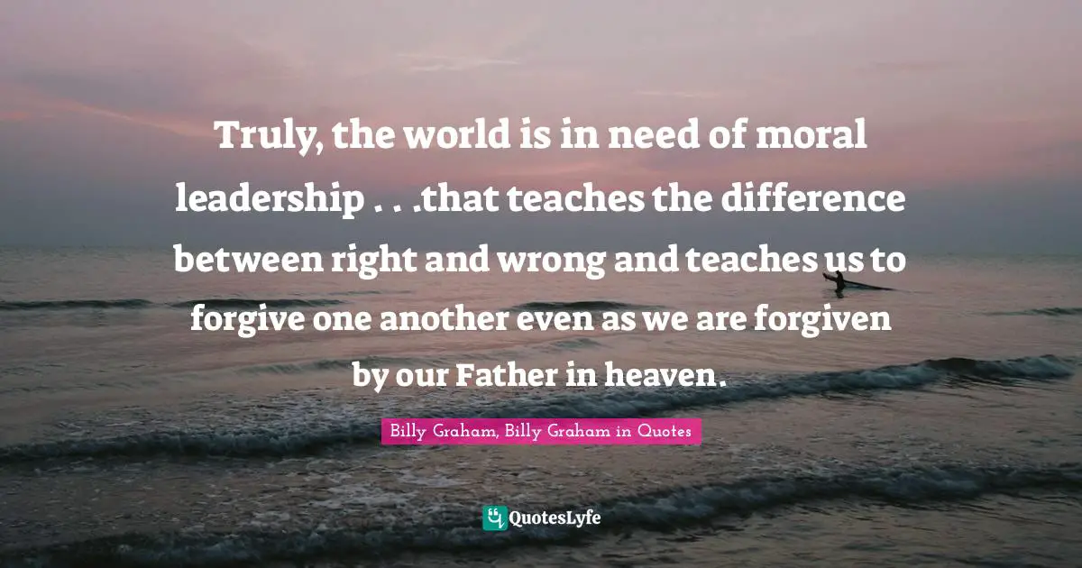 Billy Graham, Billy Graham in Quotes Quotes: Truly, the world is in need of moral leadership . . .that teaches the difference between right and wrong and teaches us to forgive one another even as we are forgiven by our Father in heaven.