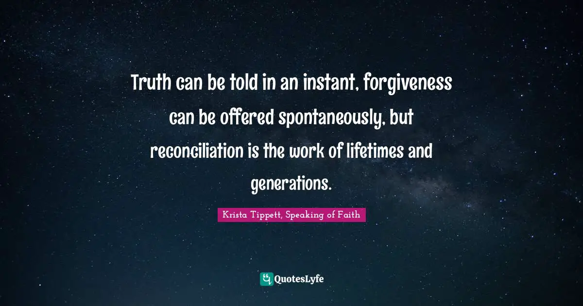 Krista Tippett Quotes: "Truth can be told in an instant, forgiveness can be offered spontaneously, but reconciliation is the work of lifetimes and generations."