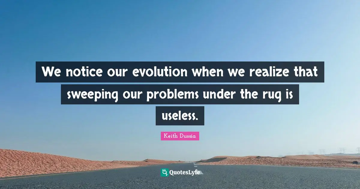 We notice our evolution when we realize that sweeping our problems under the rug is useless.
