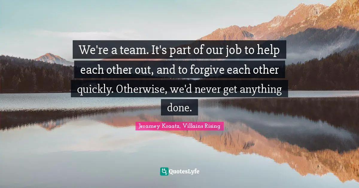 We're a team. It's part of our job to help each other out, and to forgive each other quickly. Otherwise, we'd never get anything done.