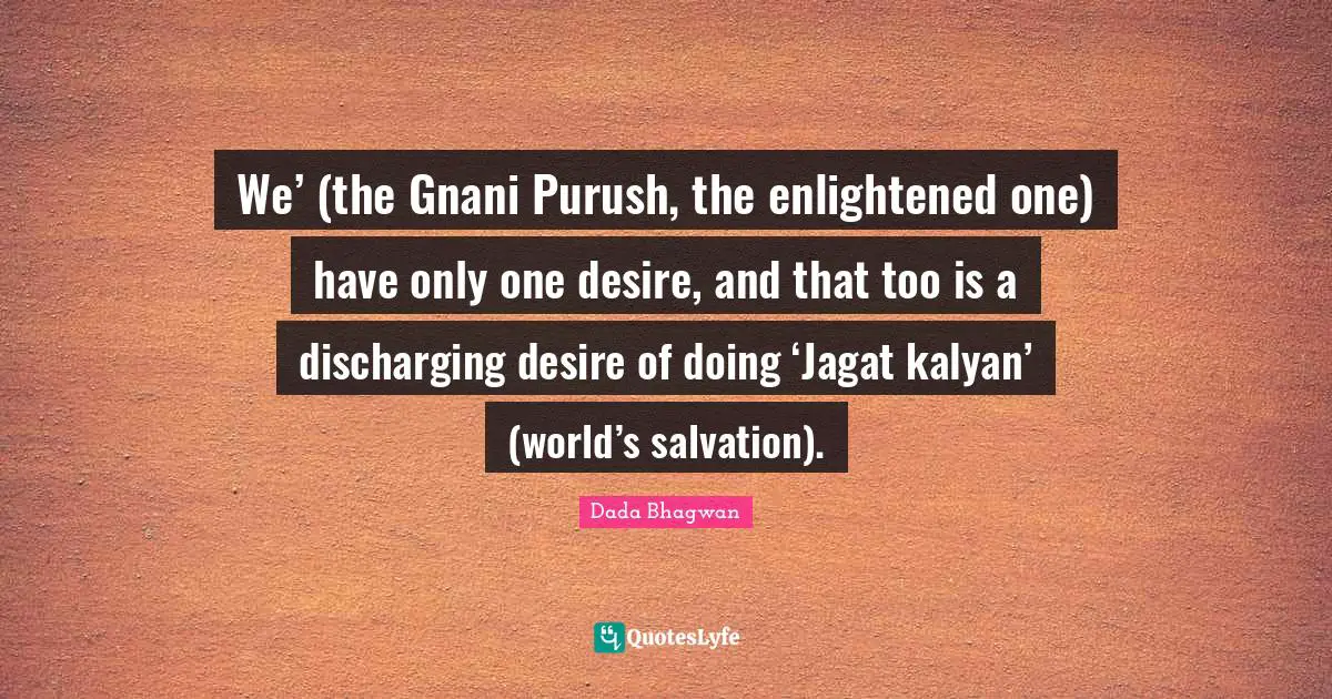 We’ (the Gnani Purush, the enlightened one) have only one desire, and that too is a discharging desire of doing ‘Jagat kalyan’ (world’s salvation).