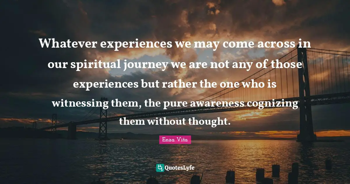 Enza Vita Quotes: Whatever experiences we may come across in our spiritual journey we are not any of those experiences but rather the one who is witnessing them, the pure awareness cognizing them without thought.