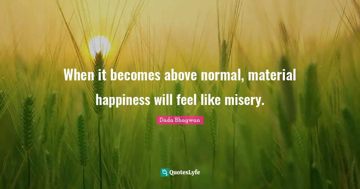 When it becomes above normal, material happiness will feel like misery.