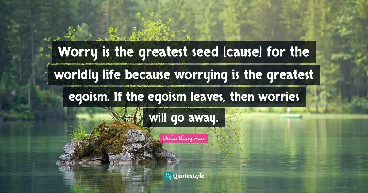 Worry is the greatest seed [cause] for the worldly life because worrying is the greatest egoism. If the egoism leaves, then worries will go away.