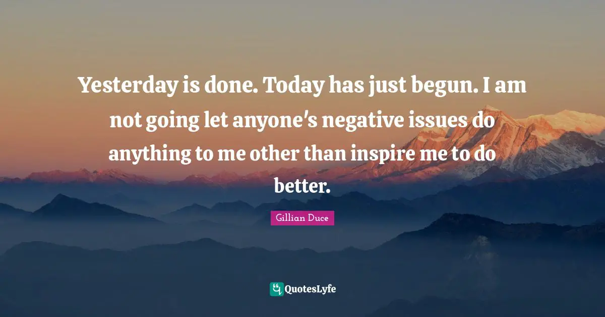 Yesterday is done. Today has just begun. I am not going let anyone's negative issues do anything to me other than inspire me to do better.