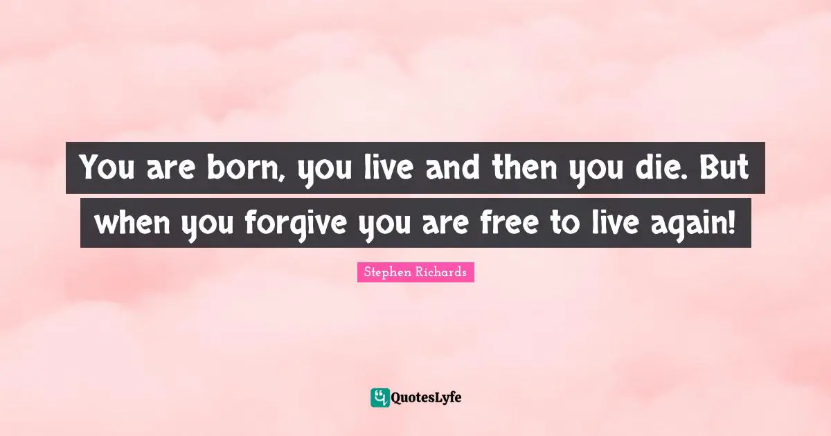 You are born, you live and then you die. But when you forgive you are free to live again!
