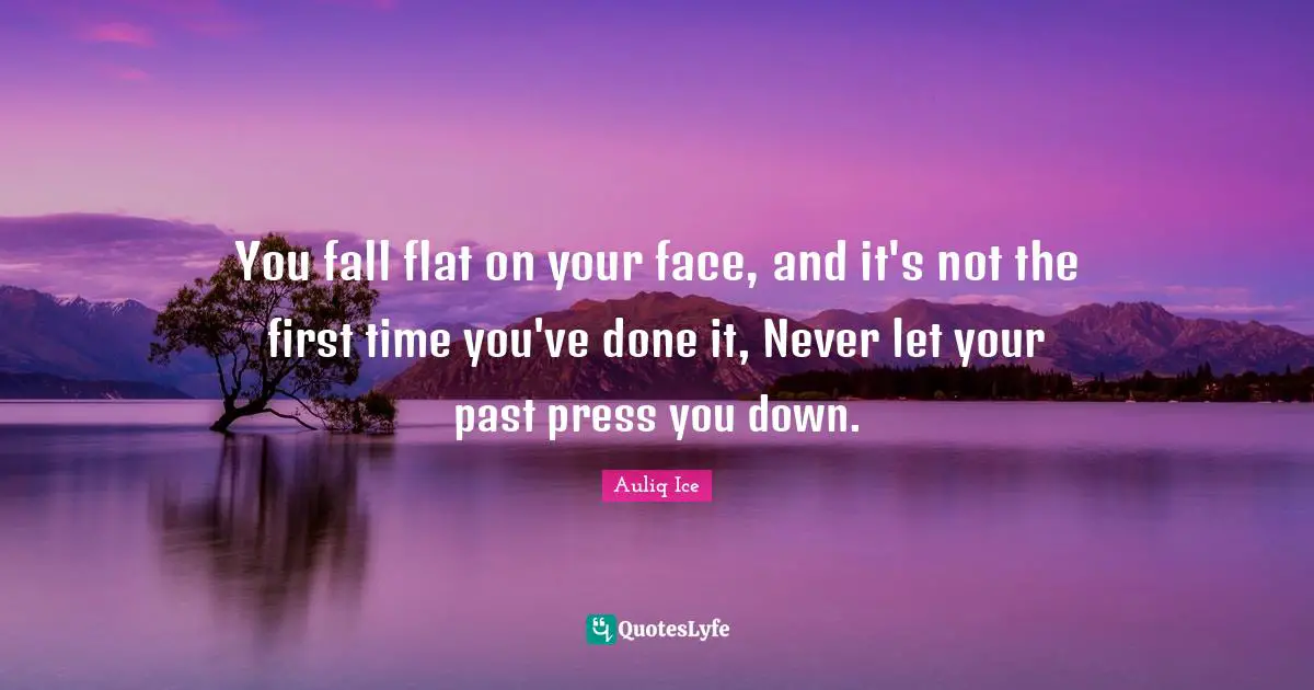 You fall flat on your face, and it's not the first time you've done it, Never let your past press you down.