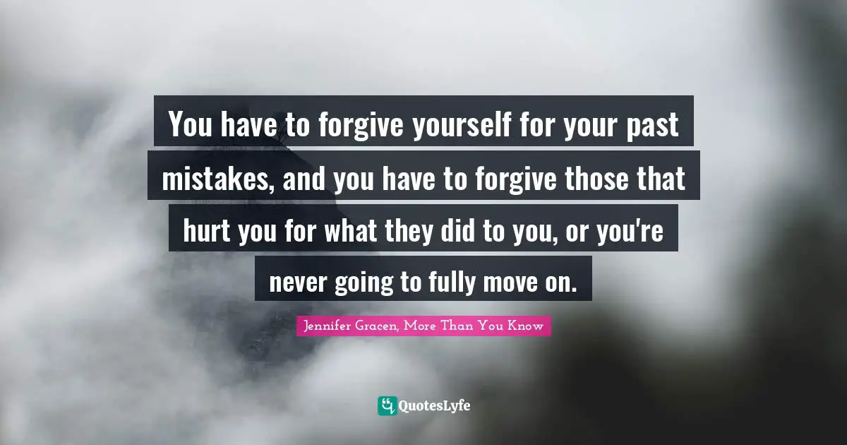 You have to forgive yourself for your past mistakes, and you have to forgive those that hurt you for what they did to you, or you're never going to fully move on.