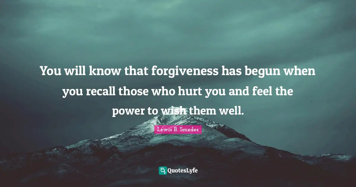 You will know that forgiveness has begun when you recall those who hurt you and feel the power to wish them well.