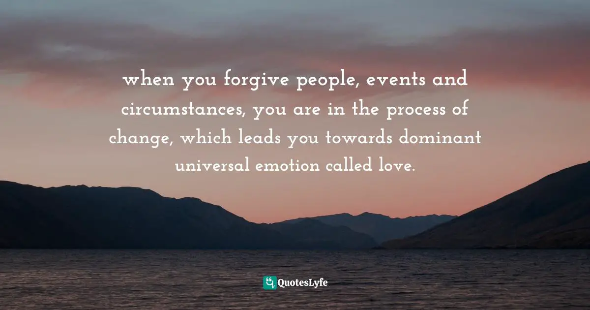 when you forgive people, events and circumstances, you are in the process of change, which leads you towards dominant universal emotion called love.