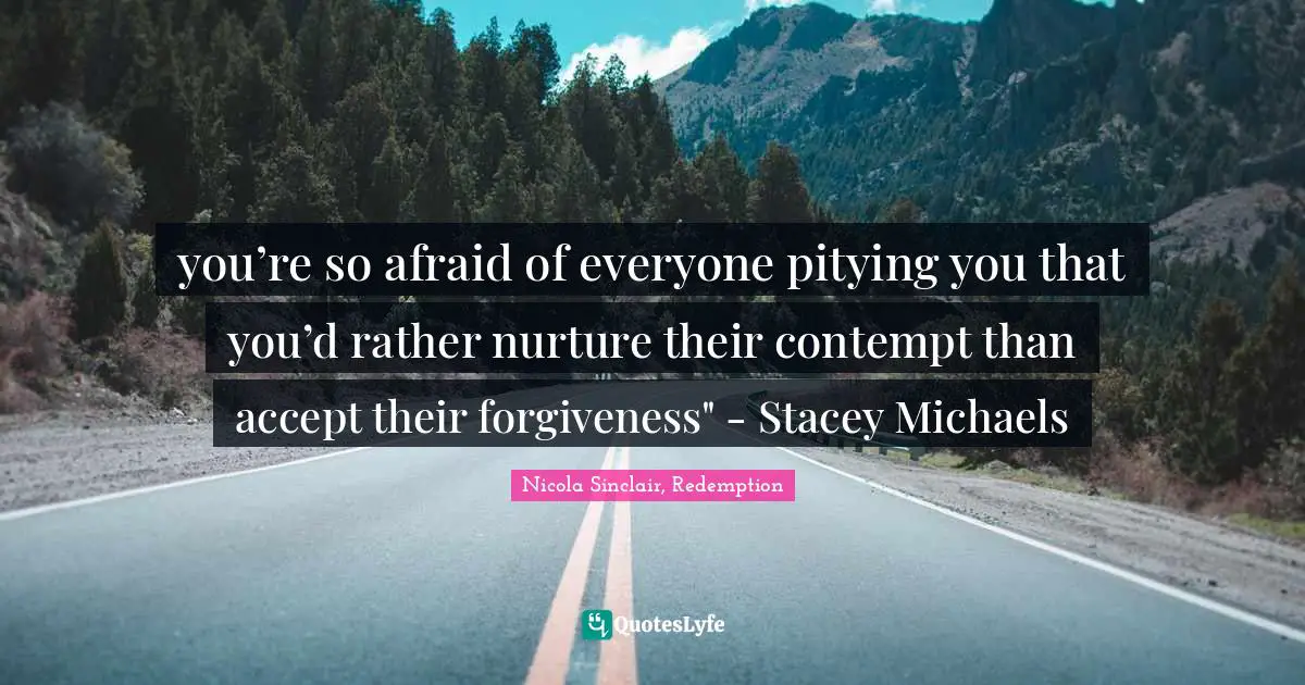 you’re so afraid of everyone pitying you that you’d rather nurture their contempt than accept their forgiveness" - Stacey Michaels