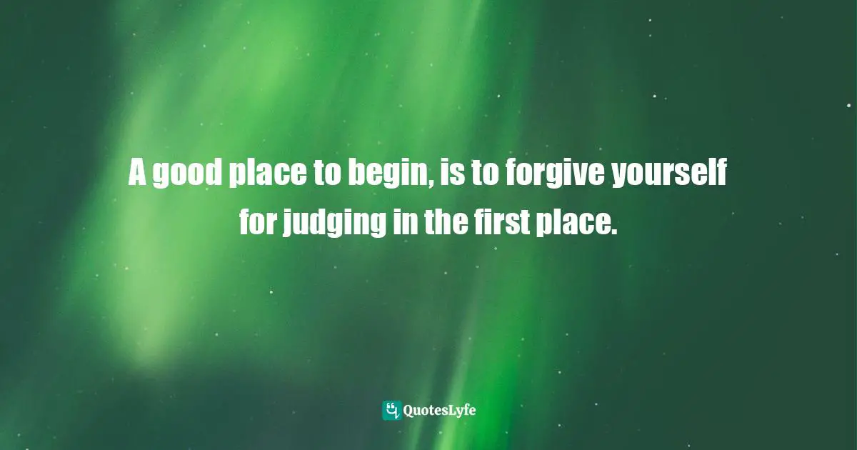 A good place to begin, is to forgive yourself for judging in the first place.