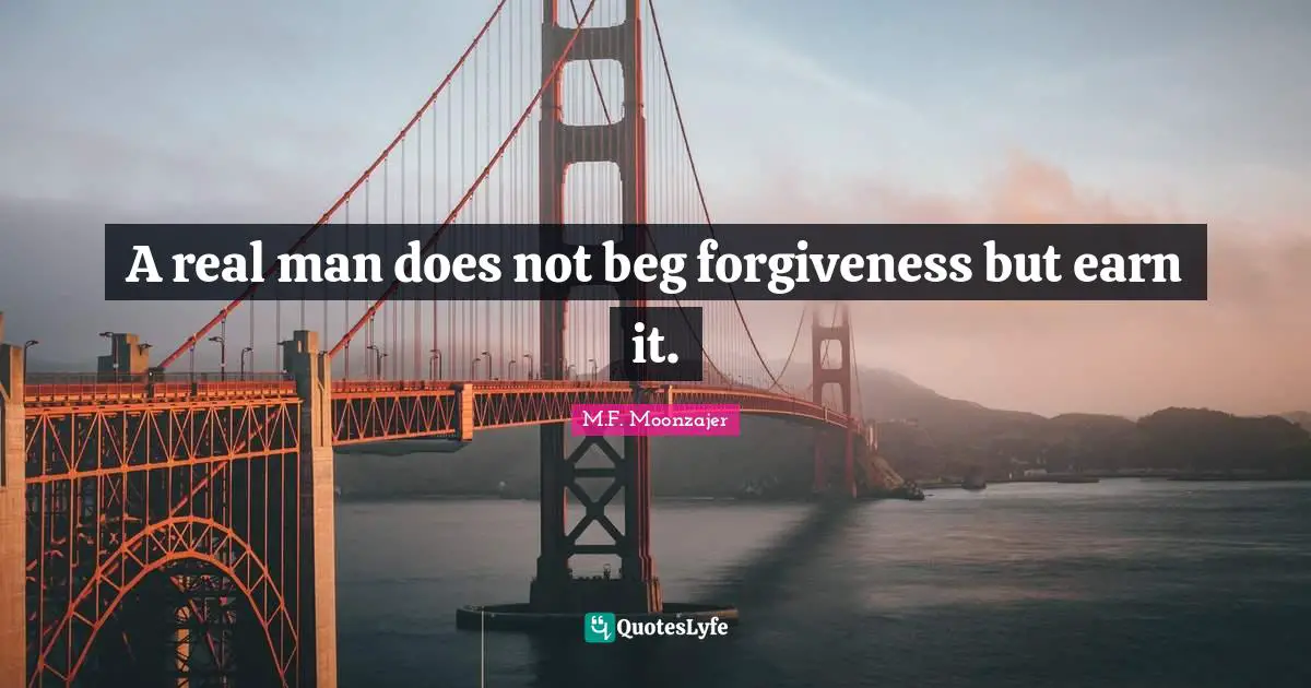 A real man does not beg forgiveness but earn it.