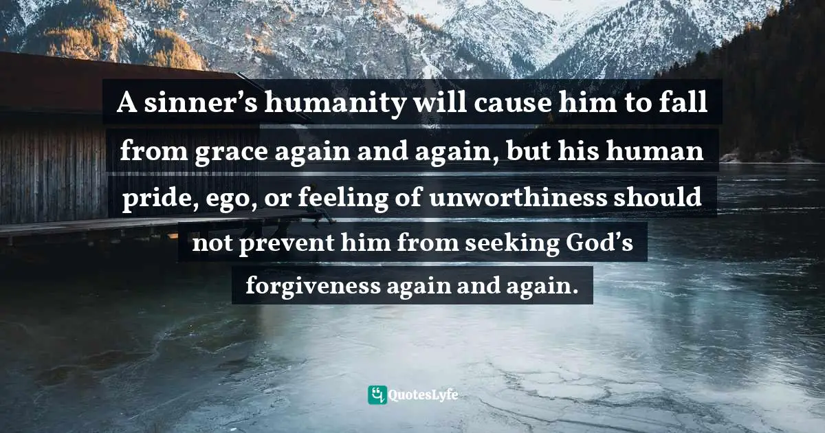 A sinner’s humanity will cause him to fall from grace again and again, but his human pride, ego, or feeling of unworthiness should not prevent him from seeking God’s forgiveness again and again.