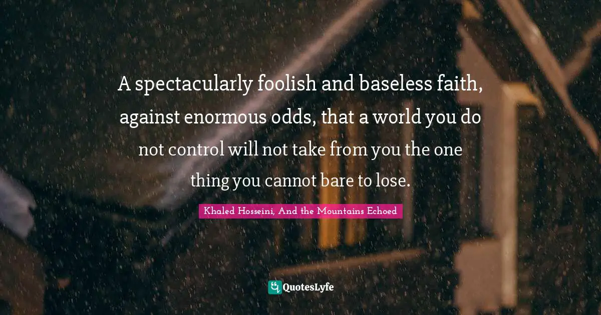 A spectacularly foolish and baseless faith, against enormous odds, that a world you do not control will not take from you the one thing you cannot bare to lose.