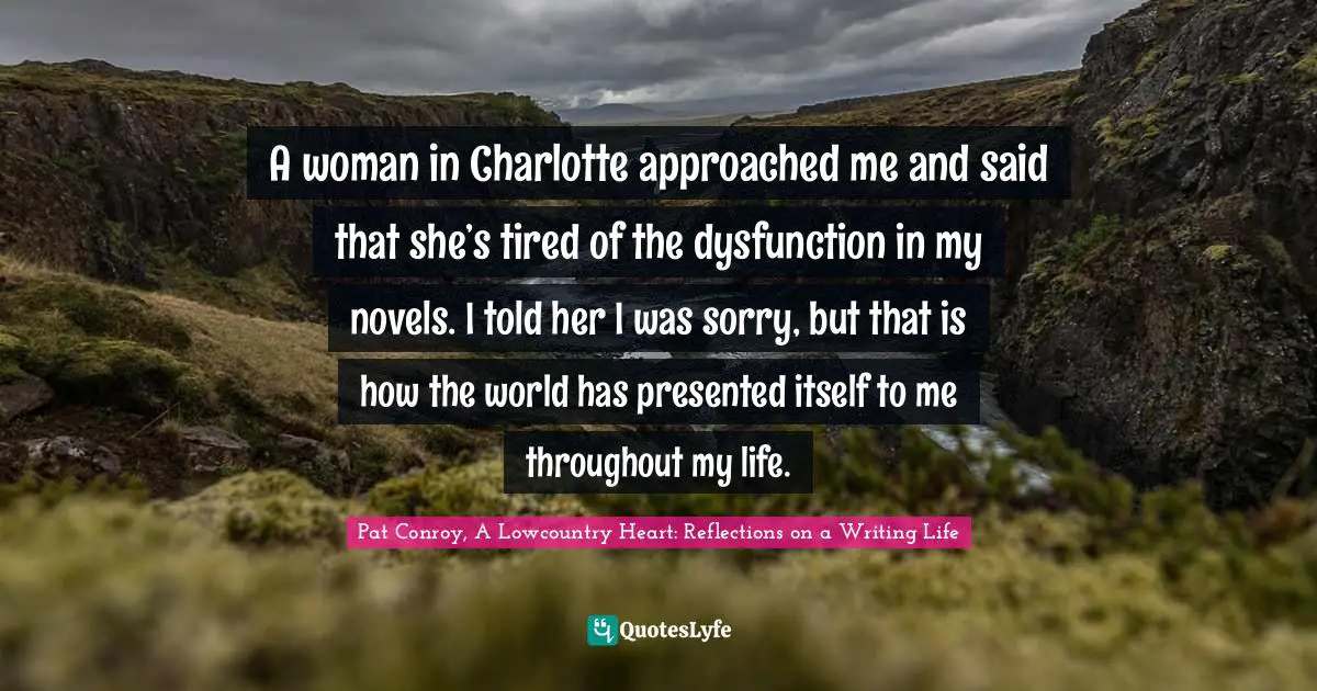 Pat Conroy, A Lowcountry Heart: Reflections On A Writing Life Quotes: "A woman in Charlotte approached me and said that she’s tired of the dysfunction in my novels. I told her I was sorry, but that is how the world has presented itself to me throughout my life."