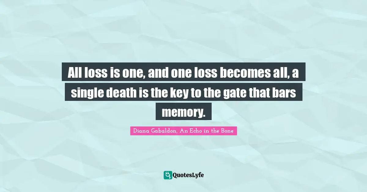 All loss is one, and one loss becomes all, a single death is the key to the gate that bars memory.