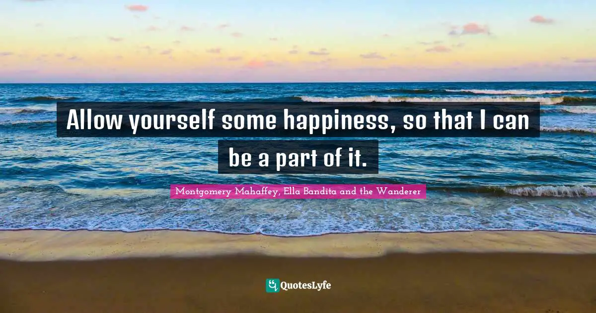 Allow yourself some happiness, so that I can be a part of it.