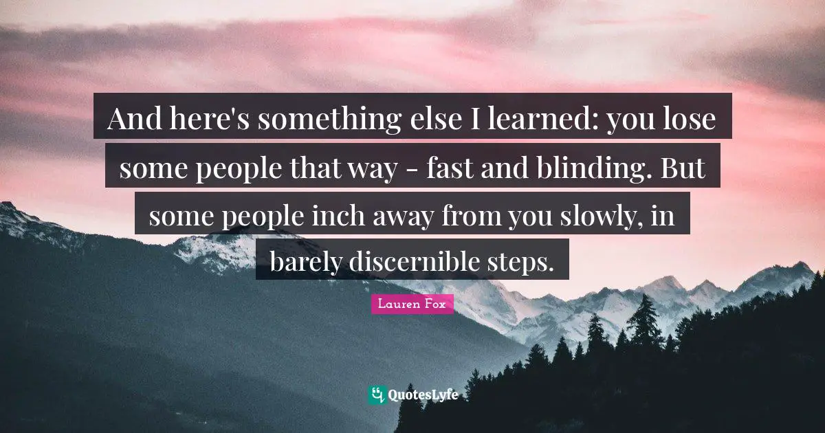 And here's something else I learned: you lose some people that way - fast and blinding. But some people inch away from you slowly, in barely discernible steps.
