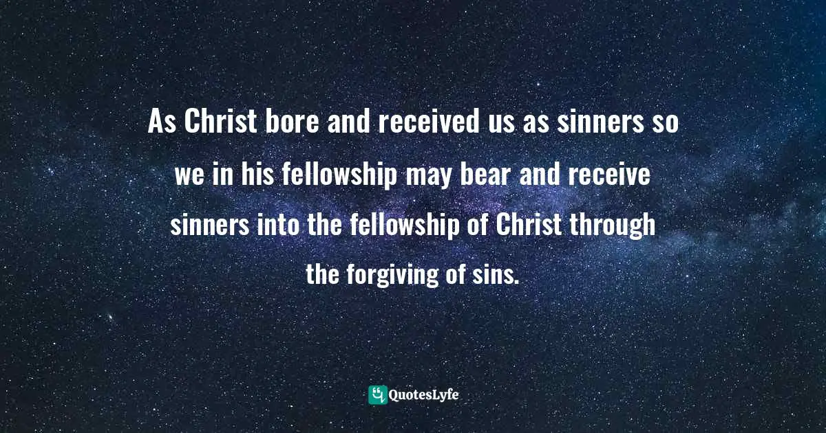 As Christ bore and received us as sinners so we in his fellowship may bear and receive sinners into the fellowship of Christ through the forgiving of sins.