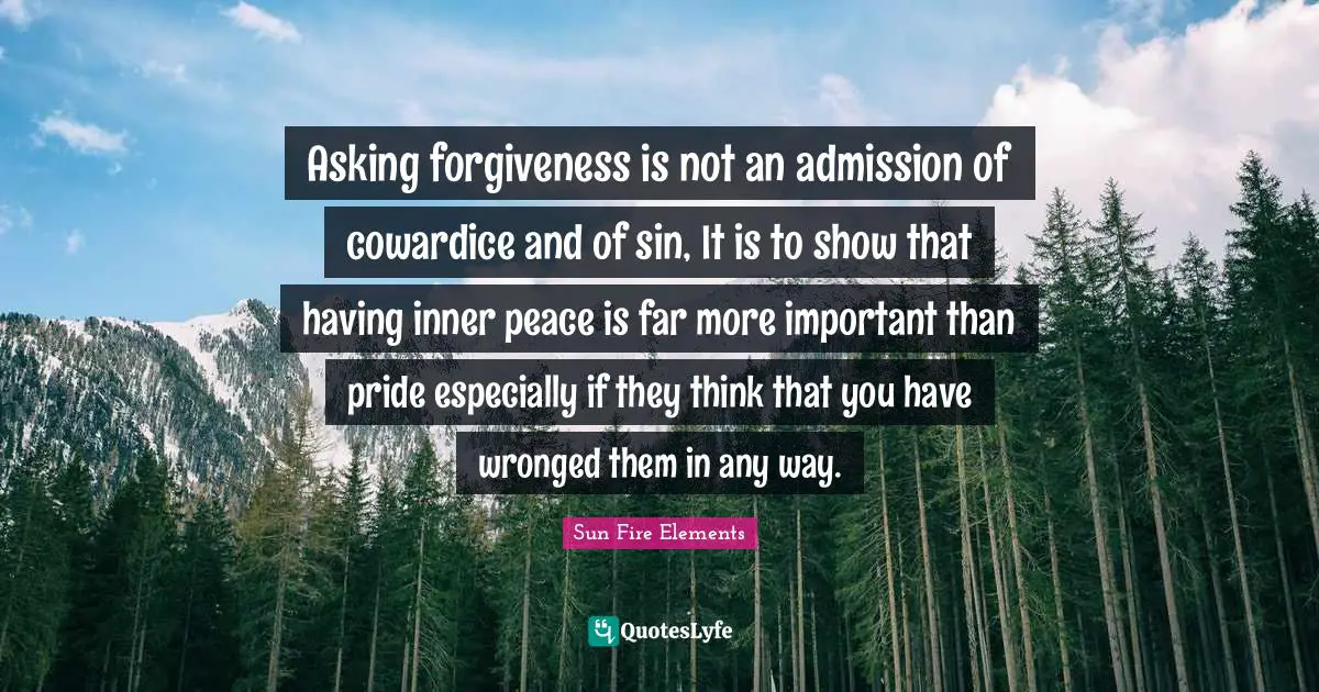 Asking forgiveness is not an admission of cowardice and of sin, It is to show that having inner peace is far more important than pride especially if they think that you have wronged them in any way.