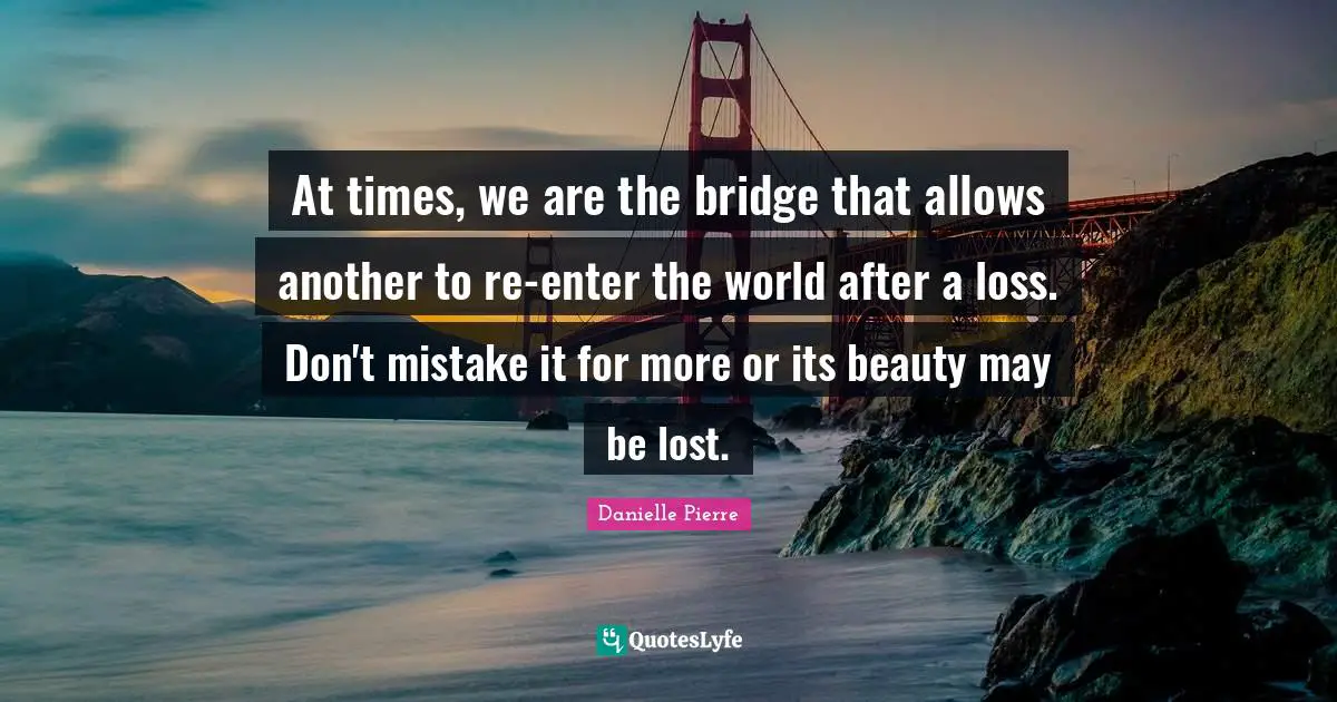 At times, we are the bridge that allows another to re-enter the world after a loss. Don't mistake it for more or its beauty may be lost.