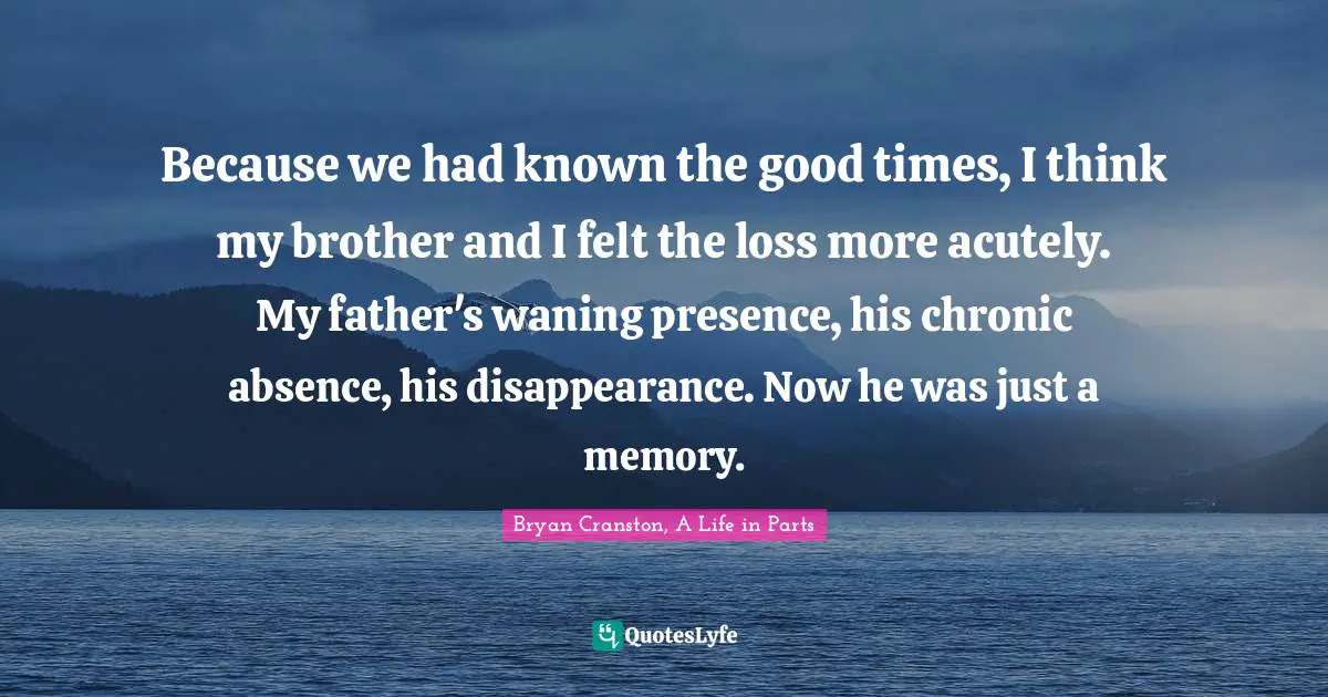 Because we had known the good times, I think my brother and I felt the loss more acutely. My father's waning presence, his chronic absence, his disappearance. Now he was just a memory.