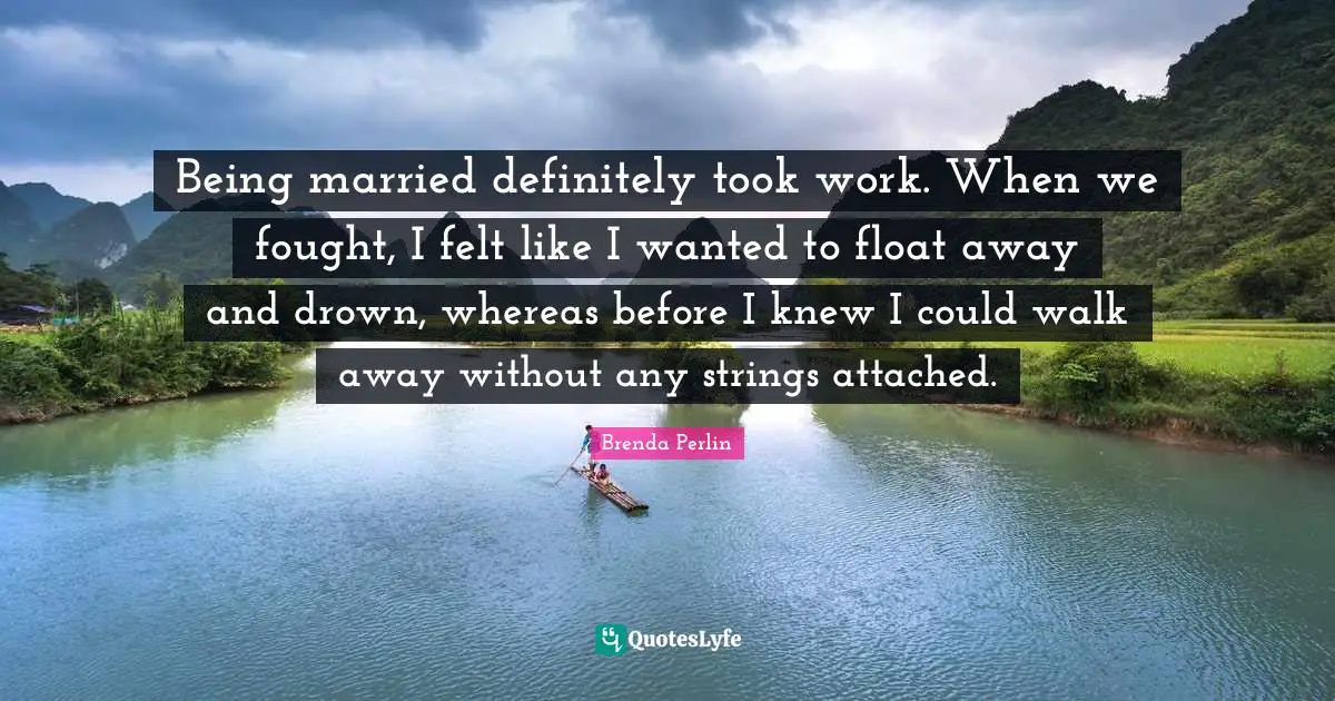 Being married definitely took work. When we fought, I felt like I wanted to float away and drown, whereas before I knew I could walk away without any strings attached.