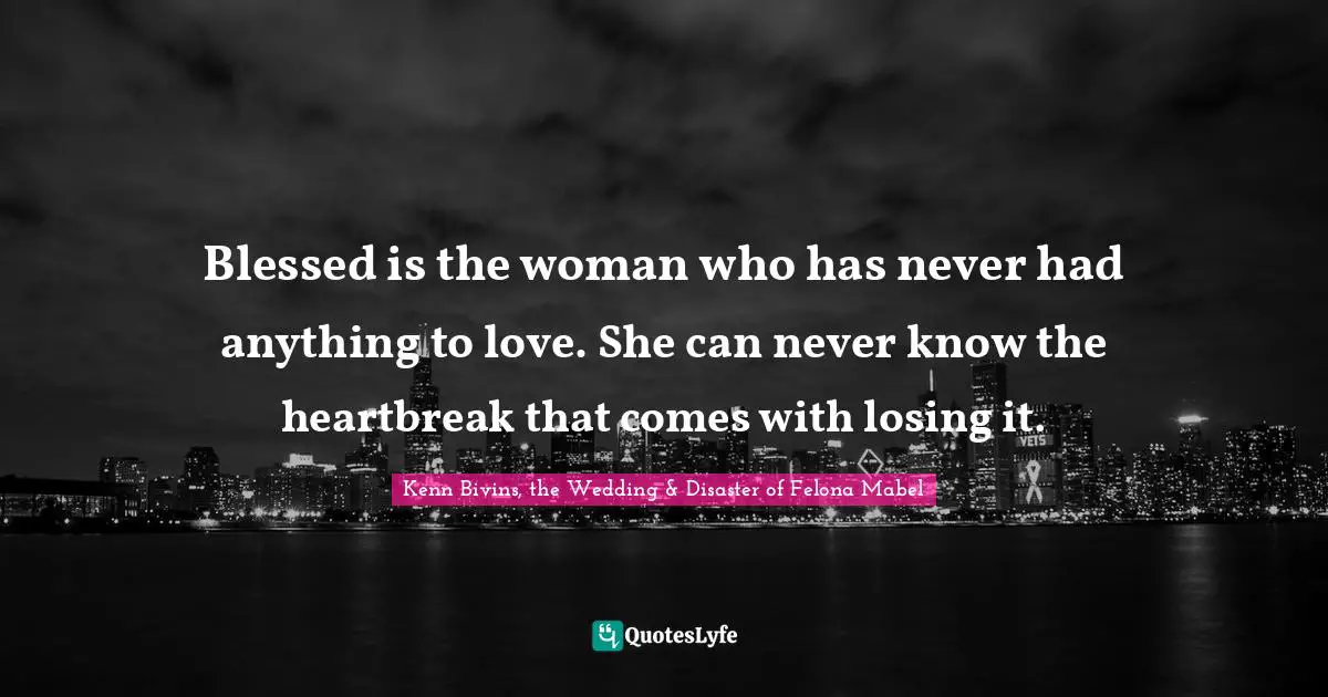 Blessed is the woman who has never had anything to love. She can never know the heartbreak that comes with losing it.