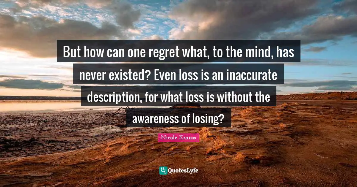 But how can one regret what, to the mind, has never existed? Even loss is an inaccurate description, for what loss is without the awareness of losing?
