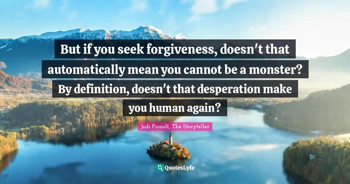 But if you seek forgiveness, doesn't that automatically mean you cannot be a monster? By definition, doesn't that desperation make you human again?